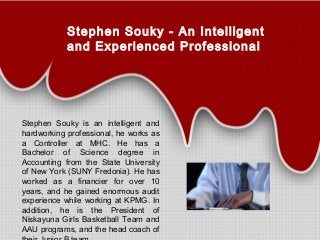 Stephen Souky - An Intelligent
and Experienced Professional
Stephen Souky is an intelligent and
hardworking professional, he works as
a Controller at MHC. He has a
Bachelor of Science degree in
Accounting from the State University
of New York (SUNY Fredonia). He has
worked as a financier for over 10
years, and he gained enormous audit
experience while working at KPMG. In
addition, he is the President of
Niskayuna Girls Basketball Team and
AAU programs, and the head coach of
 
