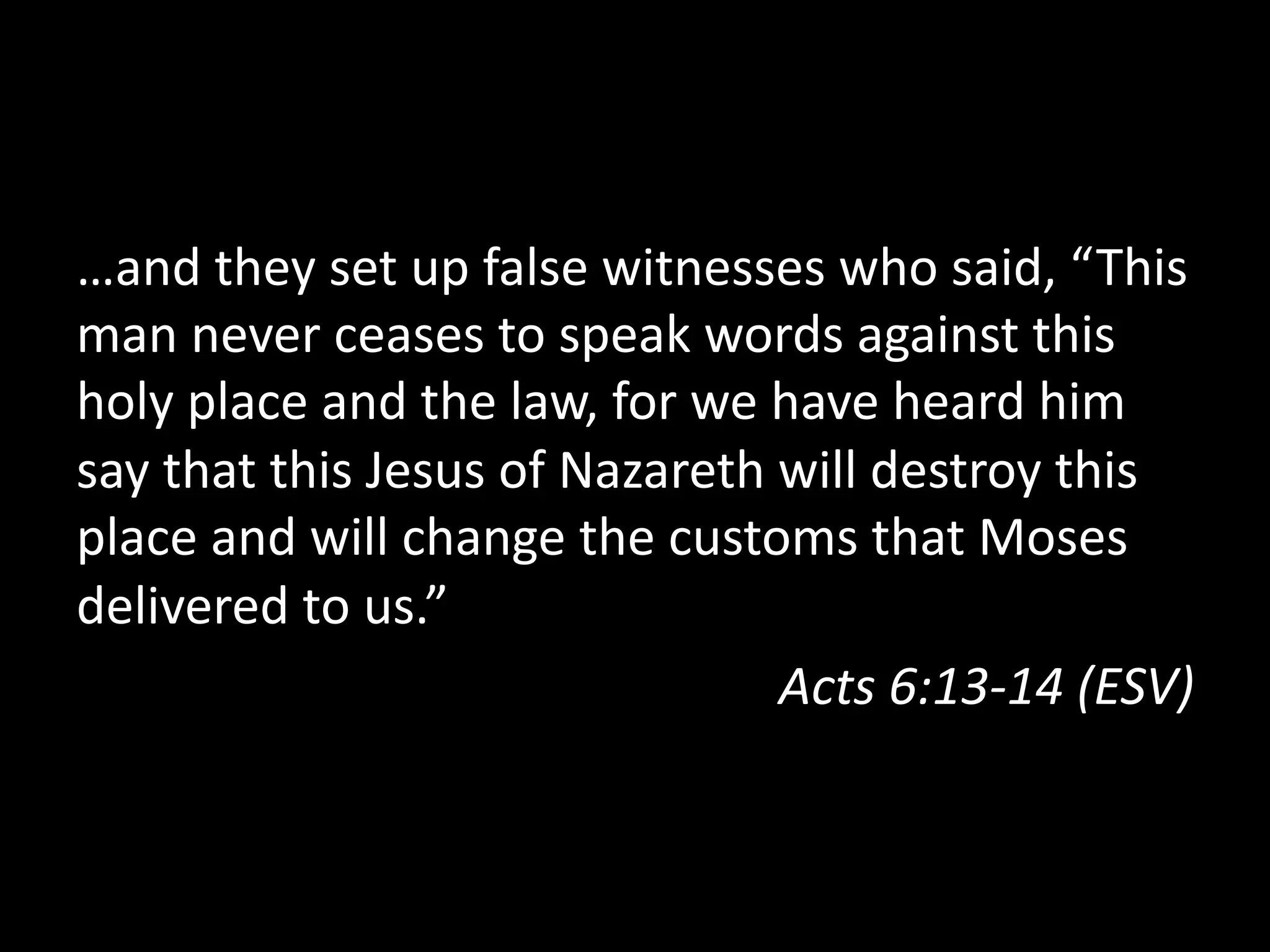 …and they set up false witnesses who said, “This
man never ceases to speak words against this
holy place and the law, for we have heard him
say that this Jesus of Nazareth will destroy this
place and will change the customs that Moses
delivered to us.”
Acts 6:13-‐14 (ESV)