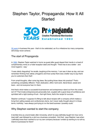 Stephen Taylor, Propaganda: How It All
Started
30 years in business this year - that’s to be celebrated, as it's a milestone too many companies
will simply never achieve.
The start of Propoganda
In 1993, Stephen Taylor watched in horror as guest after guest dipped their hands in a bowl of
complimentary mints on a hotel reception desk and thought: ‘There has to be a better - and
more hygienic - way.’
‘It was utterly disgusting!’ he recalls, laughing at the memory. ‘I can see it clear as day, and can
remember thinking how utterly unhygienic and how surely there was a better way to say thank
you to customers than that!’.
From small thoughts, often come big ideas. But putting those ideas into practice? That’s
something completely different. That’s dedication, effort, hard work, literal blood, sweat and
tears - and not everyone has it in them.
And that’s what makes a successful businessman and entrepreneur stand out from the crowd,
isn’t it? That innate entrepreneurial personality trait, coupled with a good dose of confidence and
sprinkled with a light dusting of luck - that right there, that’s the recipe for success.
Stephen continues ‘I suppose it’s fitting to talk about recipes with a company which makes a
living from selling sweets and confectionery items, but I never really thought about it in those
terms, truthfully, I was always just trying to run the best business I possibly could.’
Why Stephen wanted to start the company
A terrible time as a bond trader after University, which he says definitely taught him how not to
treat staff, was followed by a stint as a business consultant, ‘And that’, says Stephen ‘was when
I definitely knew that I wanted to run my own company because I ended up wanting to run all my
Client’s businesses for them!’
 