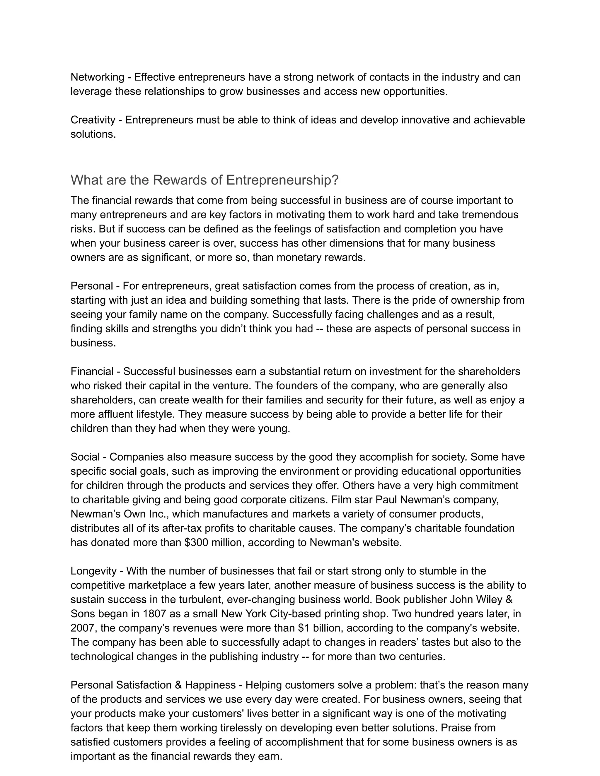 Networking - Effective entrepreneurs have a strong network of contacts in the industry and can
leverage these relationships to grow businesses and access new opportunities.
Creativity - Entrepreneurs must be able to think of ideas and develop innovative and achievable
solutions.
What are the Rewards of Entrepreneurship?
The financial rewards that come from being successful in business are of course important to
many entrepreneurs and are key factors in motivating them to work hard and take tremendous
risks. But if success can be defined as the feelings of satisfaction and completion you have
when your business career is over, success has other dimensions that for many business
owners are as significant, or more so, than monetary rewards.
Personal - For entrepreneurs, great satisfaction comes from the process of creation, as in,
starting with just an idea and building something that lasts. There is the pride of ownership from
seeing your family name on the company. Successfully facing challenges and as a result,
finding skills and strengths you didn’t think you had -- these are aspects of personal success in
business.
Financial - Successful businesses earn a substantial return on investment for the shareholders
who risked their capital in the venture. The founders of the company, who are generally also
shareholders, can create wealth for their families and security for their future, as well as enjoy a
more affluent lifestyle. They measure success by being able to provide a better life for their
children than they had when they were young.
Social - Companies also measure success by the good they accomplish for society. Some have
specific social goals, such as improving the environment or providing educational opportunities
for children through the products and services they offer. Others have a very high commitment
to charitable giving and being good corporate citizens. Film star Paul Newman’s company,
Newman’s Own Inc., which manufactures and markets a variety of consumer products,
distributes all of its after-tax profits to charitable causes. The company’s charitable foundation
has donated more than $300 million, according to Newman's website.
Longevity - With the number of businesses that fail or start strong only to stumble in the
competitive marketplace a few years later, another measure of business success is the ability to
sustain success in the turbulent, ever-changing business world. Book publisher John Wiley &
Sons began in 1807 as a small New York City-based printing shop. Two hundred years later, in
2007, the company’s revenues were more than $1 billion, according to the company's website.
The company has been able to successfully adapt to changes in readers’ tastes but also to the
technological changes in the publishing industry -- for more than two centuries.
Personal Satisfaction & Happiness - Helping customers solve a problem: that’s the reason many
of the products and services we use every day were created. For business owners, seeing that
your products make your customers' lives better in a significant way is one of the motivating
factors that keep them working tirelessly on developing even better solutions. Praise from
satisfied customers provides a feeling of accomplishment that for some business owners is as
important as the financial rewards they earn.
 