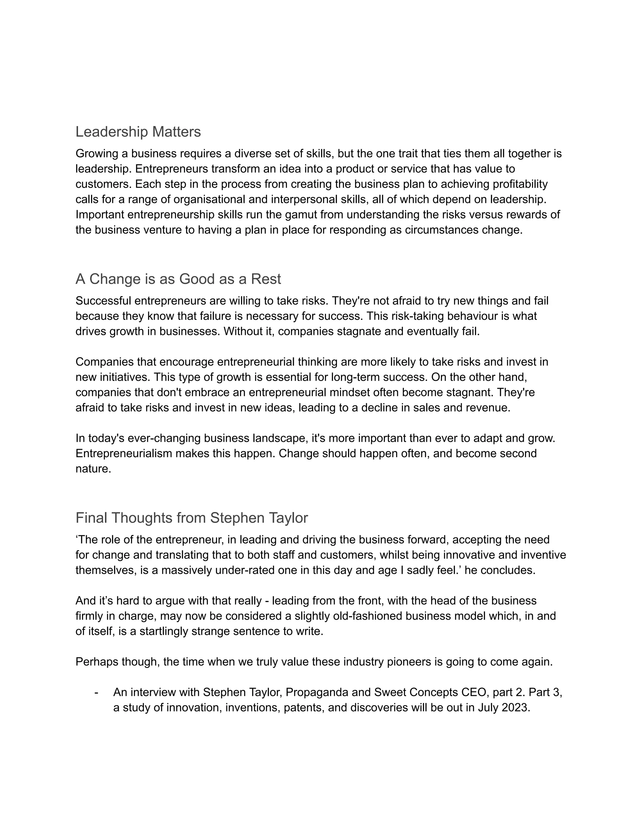 Leadership Matters
Growing a business requires a diverse set of skills, but the one trait that ties them all together is
leadership. Entrepreneurs transform an idea into a product or service that has value to
customers. Each step in the process from creating the business plan to achieving profitability
calls for a range of organisational and interpersonal skills, all of which depend on leadership.
Important entrepreneurship skills run the gamut from understanding the risks versus rewards of
the business venture to having a plan in place for responding as circumstances change.
A Change is as Good as a Rest
Successful entrepreneurs are willing to take risks. They're not afraid to try new things and fail
because they know that failure is necessary for success. This risk-taking behaviour is what
drives growth in businesses. Without it, companies stagnate and eventually fail.
Companies that encourage entrepreneurial thinking are more likely to take risks and invest in
new initiatives. This type of growth is essential for long-term success. On the other hand,
companies that don't embrace an entrepreneurial mindset often become stagnant. They're
afraid to take risks and invest in new ideas, leading to a decline in sales and revenue.
In today's ever-changing business landscape, it's more important than ever to adapt and grow.
Entrepreneurialism makes this happen. Change should happen often, and become second
nature.
Final Thoughts from Stephen Taylor
‘The role of the entrepreneur, in leading and driving the business forward, accepting the need
for change and translating that to both staff and customers, whilst being innovative and inventive
themselves, is a massively under-rated one in this day and age I sadly feel.’ he concludes.
And it’s hard to argue with that really - leading from the front, with the head of the business
firmly in charge, may now be considered a slightly old-fashioned business model which, in and
of itself, is a startlingly strange sentence to write.
Perhaps though, the time when we truly value these industry pioneers is going to come again.
- An interview with Stephen Taylor, Propaganda and Sweet Concepts CEO, part 2. Part 3,
a study of innovation, inventions, patents, and discoveries will be out in July 2023.
 