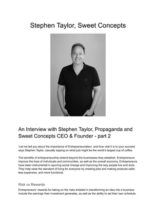 Stephen Taylor, Sweet Concepts
An Interview with Stephen Taylor, Propaganda and
Sweet Concepts CEO & Founder - part 2
‘Let me tell you about the importance of Entrepreneurialism, and how vital it is to your success’
says Stephen Taylor, casually sipping on what just might be the world’s largest cup of coffee.
The benefits of entrepreneurship extend beyond the businesses they establish. Entrepreneurs
improve the lives of individuals and communities, as well as the overall economy. Entrepreneurs
have been instrumental in spurring social change and improving the way people live and work.
They help raise the standard of living for everyone by creating jobs and making products safer,
less expensive, and more functional.
Risk vs Rewards
Entrepreneurs’ rewards for taking on the risks entailed in transforming an idea into a business
include the earnings their investment generates, as well as the ability to set their own schedule.
 