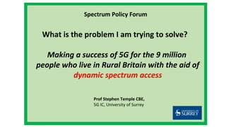 Spectrum Policy Forum
What is the problem I am trying to solve?
Making a success of 5G for the 9 million
people who live in Rural Britain with the aid of
dynamic spectrum access
Prof Stephen Temple CBE,
5G IC, University of Surrey
 