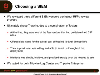  We reviewed three different SIEM vendors during our RFP / review
process
 Ultimately chose Tripwire, due to a combination of factors
 At the time, they were one of the few vendors that had predetermined CIP
rules
 Offered solid value for the overall cost compared to other competitors
 Their support team was willing and able to assist us throughout the
deployment
 Interface was simple, intuitive, and provided exactly what we needed to see
 We opted for both Tripwire Log Center and Tripwire Enterprise
Essential Power, LLC ~ Proprietary & Confidential
12
 