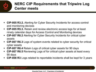  CIP-005 R3.2. Alerting for Cyber Security Incidents for access control
and monitoring devices
 CIP-005 R5.3. Retain and review electronic access logs for at least
ninety calendar days for Access Control and Monitoring devices
 CIP-007 R6.2 Alerting for Cyber Security Incidents for critical cyber
assets
 CIP-007 R6.3 Logs of system events related to cyber security for critical
cyber assets
 CIP-007 R6.4 Retain Logs of critical cyber assets for 90 days
 CIP-007 R6.5 Reviewing Logs of for critical cyber assets at least every
90 days
 CIP-008 R3 Logs related to reportable incidents shall be kept for 3 years
Essential Power, LLC ~ Proprietary & Confidential
13
 