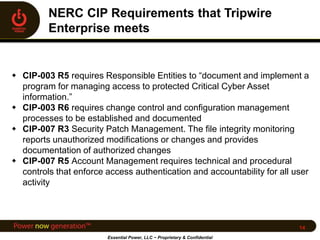  CIP-003 R5 requires Responsible Entities to “document and implement a
program for managing access to protected Critical Cyber Asset
information.”
 CIP-003 R6 requires change control and configuration management
processes to be established and documented
 CIP-007 R3 Security Patch Management. The file integrity monitoring
reports unauthorized modifications or changes and provides
documentation of authorized changes
 CIP-007 R5 Account Management requires technical and procedural
controls that enforce access authentication and accountability for all user
activity
Essential Power, LLC ~ Proprietary & Confidential
14
 