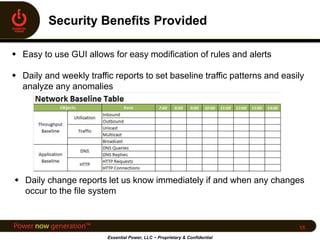  Easy to use GUI allows for easy modification of rules and alerts
 Daily and weekly traffic reports to set baseline traffic patterns and easily
analyze any anomalies
Essential Power, LLC ~ Proprietary & Confidential
15
 Daily change reports let us know immediately if and when any changes
occur to the file system
 
