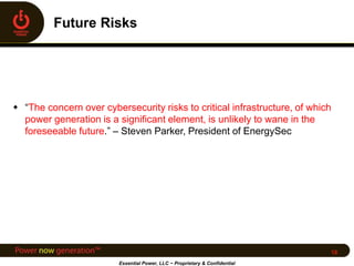  “The concern over cybersecurity risks to critical infrastructure, of which
power generation is a significant element, is unlikely to wane in the
foreseeable future.” – Steven Parker, President of EnergySec
Essential Power, LLC ~ Proprietary & Confidential
18
 