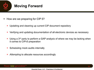  How are we preparing for CIP 5?
 Updating and cleaning up current CIP document repository
 Verifying and updating documentation of all electronic devices as necessary
 Using a 3rd party to perform a GAP analysis of where we may be lacking when
it comes to CIPv5 preparation
 Scheduling mock audits internally
 Attempting to allocate resources accordingly
Essential Power, LLC ~ Proprietary & Confidential
19
 