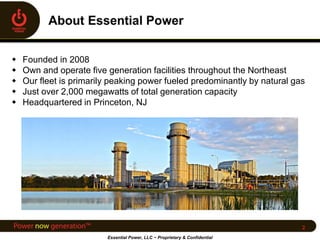  Founded in 2008
 Own and operate five generation facilities throughout the Northeast
 Our fleet is primarily peaking power fueled predominantly by natural gas
 Just over 2,000 megawatts of total generation capacity
 Headquartered in Princeton, NJ
Essential Power, LLC ~ Proprietary & Confidential
2
 
