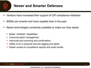  Vendors have increased their support of CIP compliance initiatives
 SIEMs are smarter and more capable than in the past
 Newer technologies constantly available to make our lives easier
 Better “whitelist” capabilities
 Improved patch management
 Improved port scanning and confirmation
 Ability to tie in physical security logging and alerts
 Easier access to compliance reports and audit results
Essential Power, LLC ~ Proprietary & Confidential
20
 