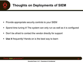  Provide appropriate security controls to your SIEM
 Spend time tuning it! The system can only run as well as it is configured
 Don’t be afraid to contact the vendor directly for support
 Use it frequently! Hands on is the best way to learn
Essential Power, LLC ~ Proprietary & Confidential
22
 