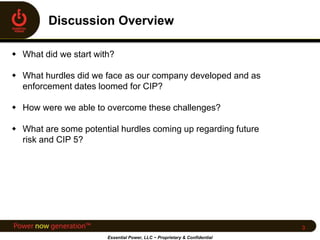  What did we start with?
 What hurdles did we face as our company developed and as
enforcement dates loomed for CIP?
 How were we able to overcome these challenges?
 What are some potential hurdles coming up regarding future
risk and CIP 5?
Essential Power, LLC ~ Proprietary & Confidential
3
 