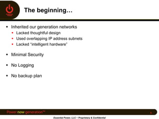  Inherited our generation networks
 Lacked thoughtful design
 Used overlapping IP address subnets
 Lacked “intelligent hardware”
 Minimal Security
 No Logging
 No backup plan
Essential Power, LLC ~ Proprietary & Confidential
5
 