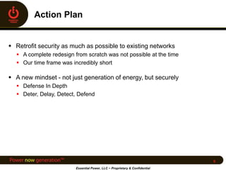  Retrofit security as much as possible to existing networks
 A complete redesign from scratch was not possible at the time
 Our time frame was incredibly short
 A new mindset - not just generation of energy, but securely
 Defense In Depth
 Deter, Delay, Detect, Defend
Essential Power, LLC ~ Proprietary & Confidential
6
 