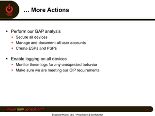  Perform our GAP analysis
 Secure all devices
 Manage and document all user accounts
 Create ESPs and PSPs
 Enable logging on all devices
 Monitor these logs for any unexpected behavior
 Make sure we are meeting our CIP requirements
Essential Power, LLC ~ Proprietary & Confidential
7
 
