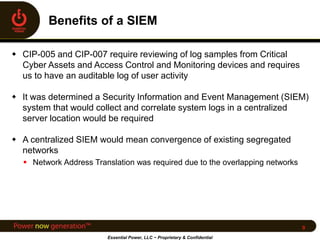  CIP-005 and CIP-007 require reviewing of log samples from Critical
Cyber Assets and Access Control and Monitoring devices and requires
us to have an auditable log of user activity
 It was determined a Security Information and Event Management (SIEM)
system that would collect and correlate system logs in a centralized
server location would be required
 A centralized SIEM would mean convergence of existing segregated
networks
 Network Address Translation was required due to the overlapping networks
Essential Power, LLC ~ Proprietary & Confidential
9
 