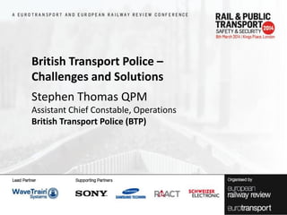 British Transport Police –
Challenges and Solutions
Stephen Thomas QPM
Assistant Chief Constable, Operations
British Transport Police (BTP)

 