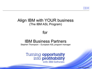 © 2011 IBM Corporation
Align IBM with YOUR business
(The IBM ASL Program)
for
IBM Business Partners
Stephen Thompson – European ASL program manager
 