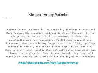 Stephen Twomey Marketer
Stephen Twomey was born in Traverse City Michigan to Nick and
Rose Twomey. His ancestry includes Irish and Mexican. In his
7th grade, he started his first venture, he found that
paintballs were very expensive. He did some research and
discovered that he could buy large quantities of high-quality
paintballs online, package them into bags of 100, and sell
them to his friends locally that not only saved them money but
allowed him to play for free. It was the old “buy low, sell
high” plan, and it lit a fuse in him one day to be a business
owner
https://sites.google.com/view/stephentwomey
 