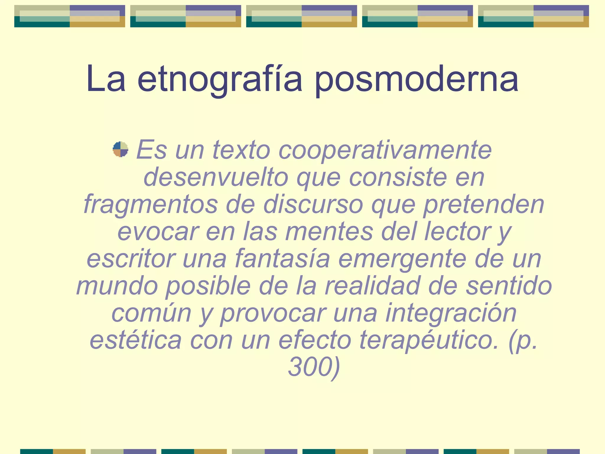 La etnografía posmoderna Es un texto cooperativamente desenvuelto que consiste en fragmentos de discurso que pretenden evocar en las mentes del lector y escritor una fantasía emergente de un mundo posible de la realidad de sentido común y provocar una integración estética con un efecto terapéutico. (p. 300) 