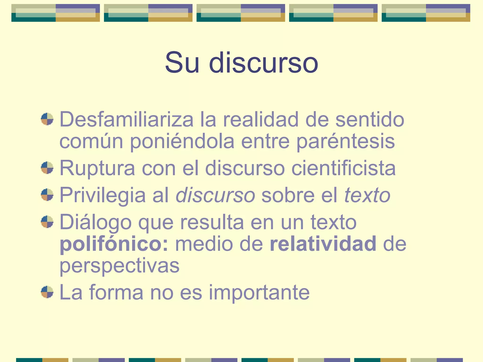 Su discurso Desfamiliariza la realidad de sentido común poniéndola entre paréntesis Ruptura con el discurso cientificista Privilegia al  discurso  sobre el  texto Diálogo que resulta en un texto  polifónico:  medio de  relatividad  de perspectivas La forma no es importante 