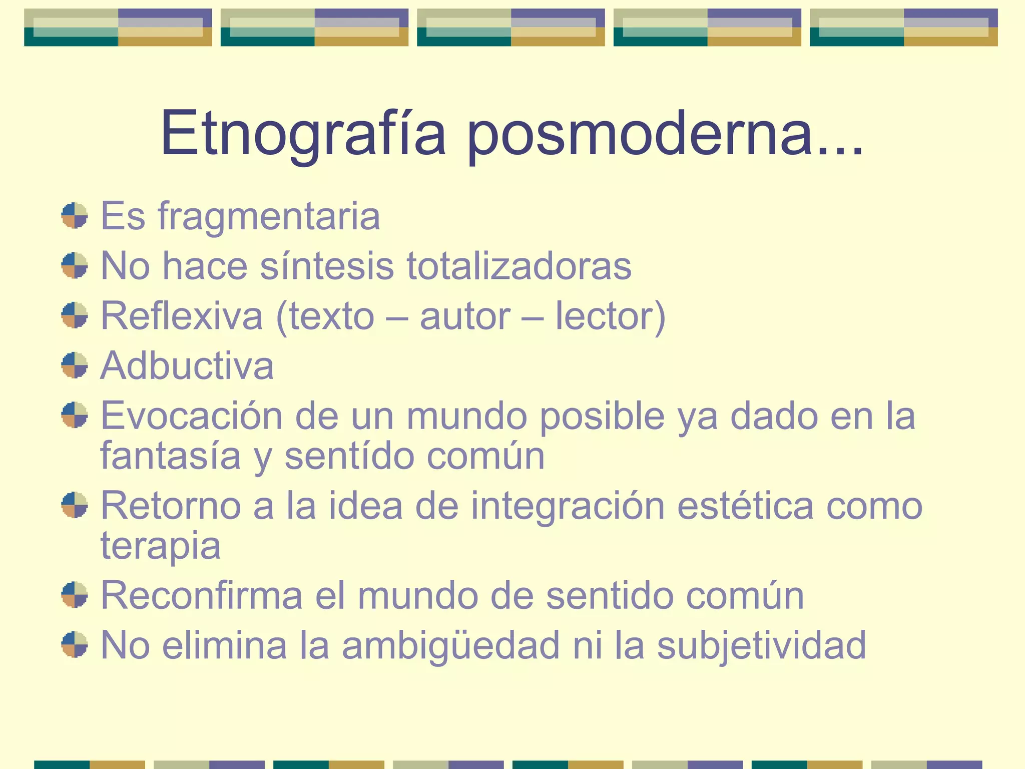 Etnografía posmoderna... Es fragmentaria No hace síntesis totalizadoras Reflexiva (texto – autor – lector) Adbuctiva Evocación de un mundo posible ya dado en la fantasía y sentído común Retorno a la idea de integración estética como terapia Reconfirma el mundo de sentido común No elimina la ambigüedad ni la subjetividad 