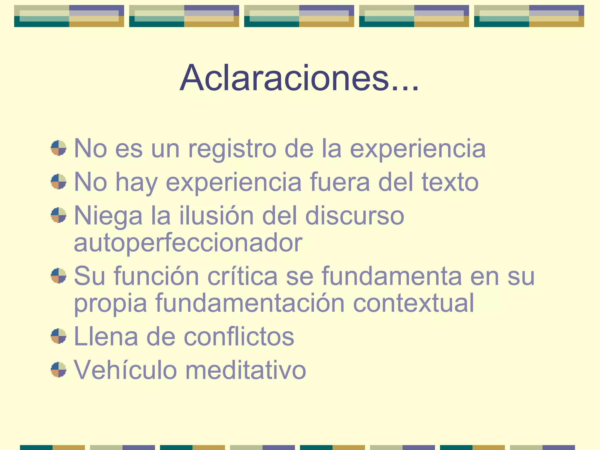 Aclaraciones... No es un registro de la experiencia No hay experiencia fuera del texto Niega la ilusión del discurso autoperfeccionador Su función crítica se fundamenta en su propia fundamentación contextual Llena de conflictos Vehículo meditativo 