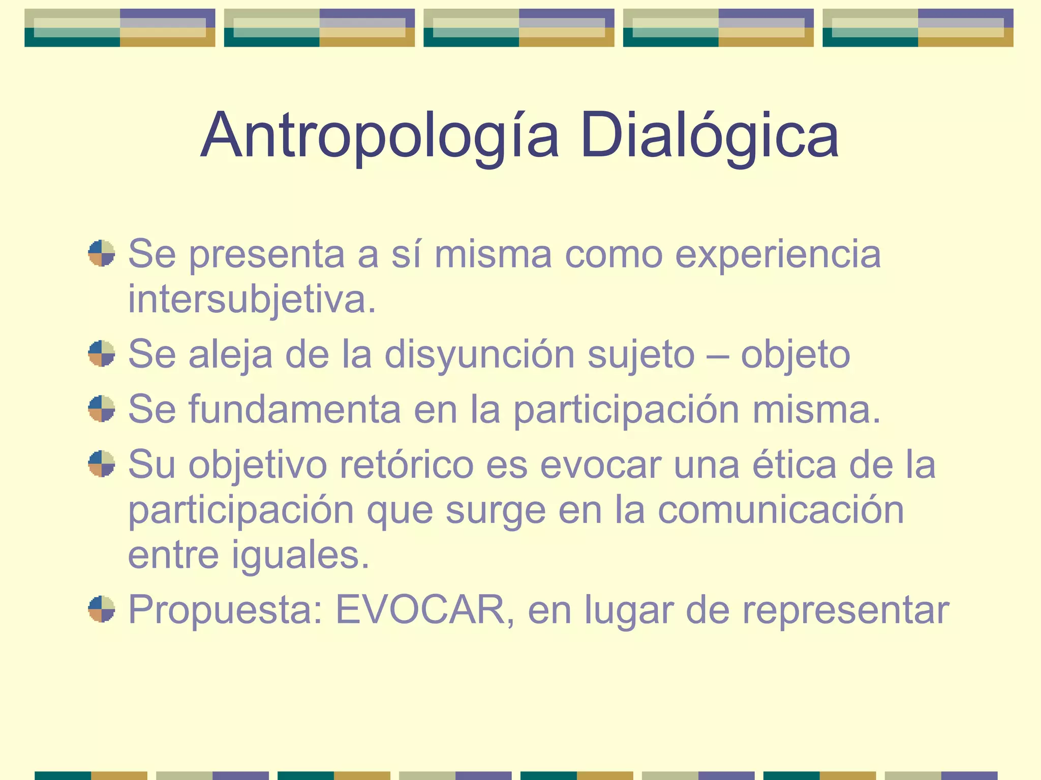 Antropología Dialógica Se presenta a sí misma como experiencia intersubjetiva. Se aleja de la disyunción sujeto – objeto Se fundamenta en la participación misma. Su objetivo retórico es evocar una ética de la participación que surge en la comunicación entre iguales. Propuesta: EVOCAR, en lugar de representar 