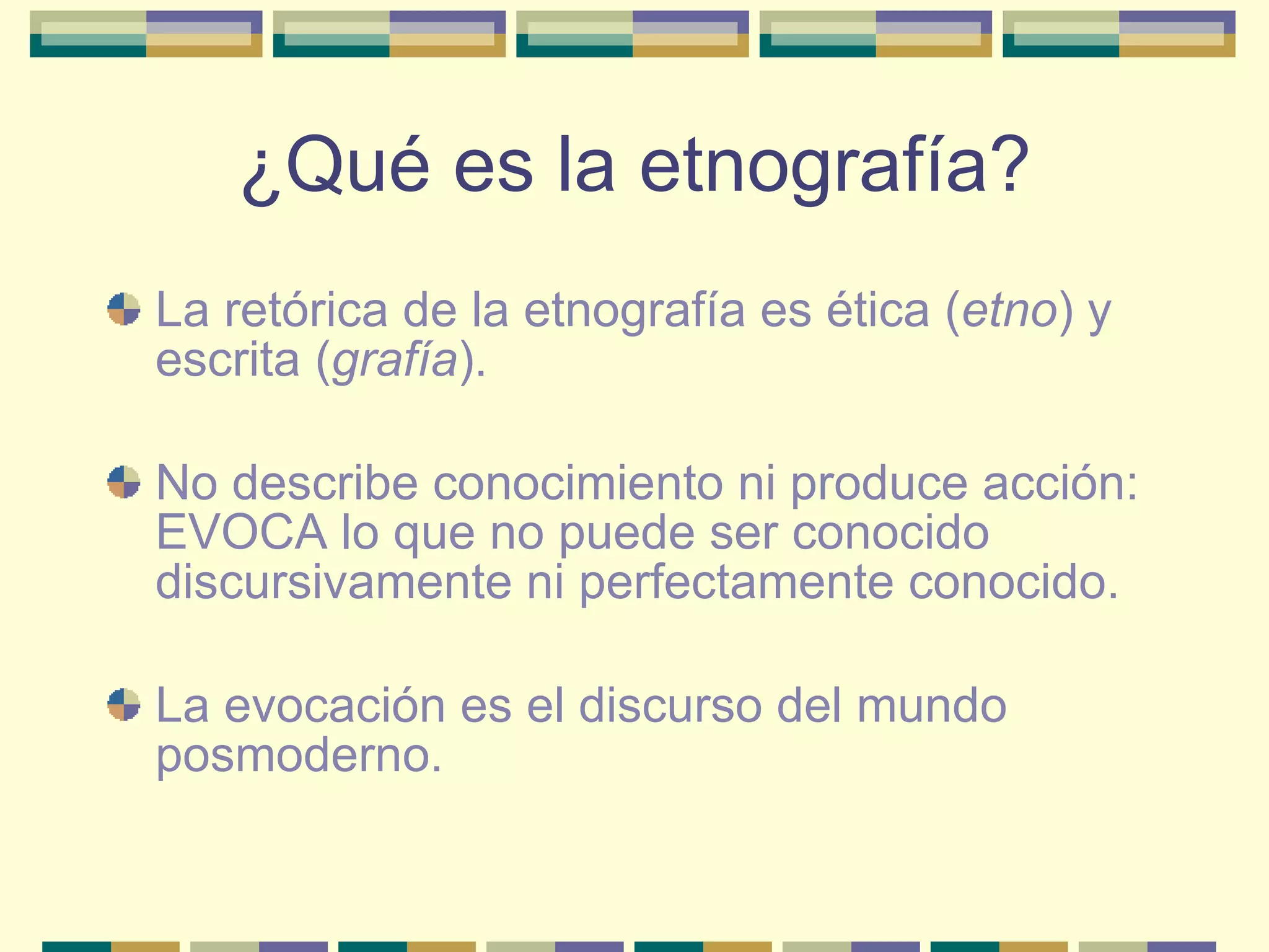 ¿Qué es la etnografía? La retórica de la etnografía es ética ( etno ) y escrita ( grafía ). No describe conocimiento ni produce acción: EVOCA lo que no puede ser conocido discursivamente ni perfectamente conocido. La evocación es el discurso del mundo posmoderno. 