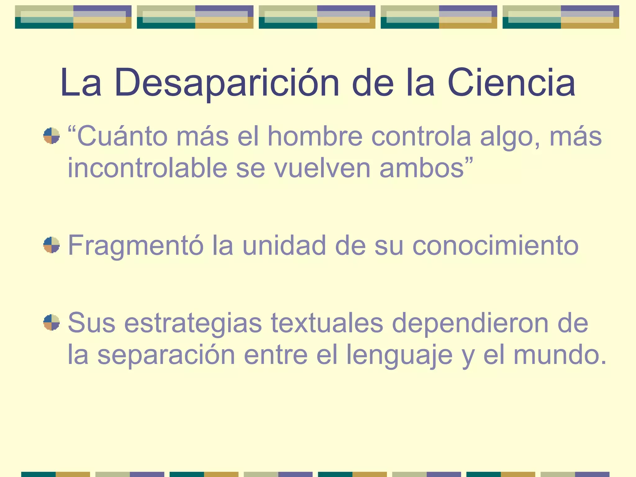 La Desaparición de la Ciencia “ Cuánto más el hombre controla algo, más incontrolable se vuelven ambos” Fragmentó la unidad de su conocimiento Sus estrategias textuales dependieron de la separación entre el lenguaje y el mundo. 