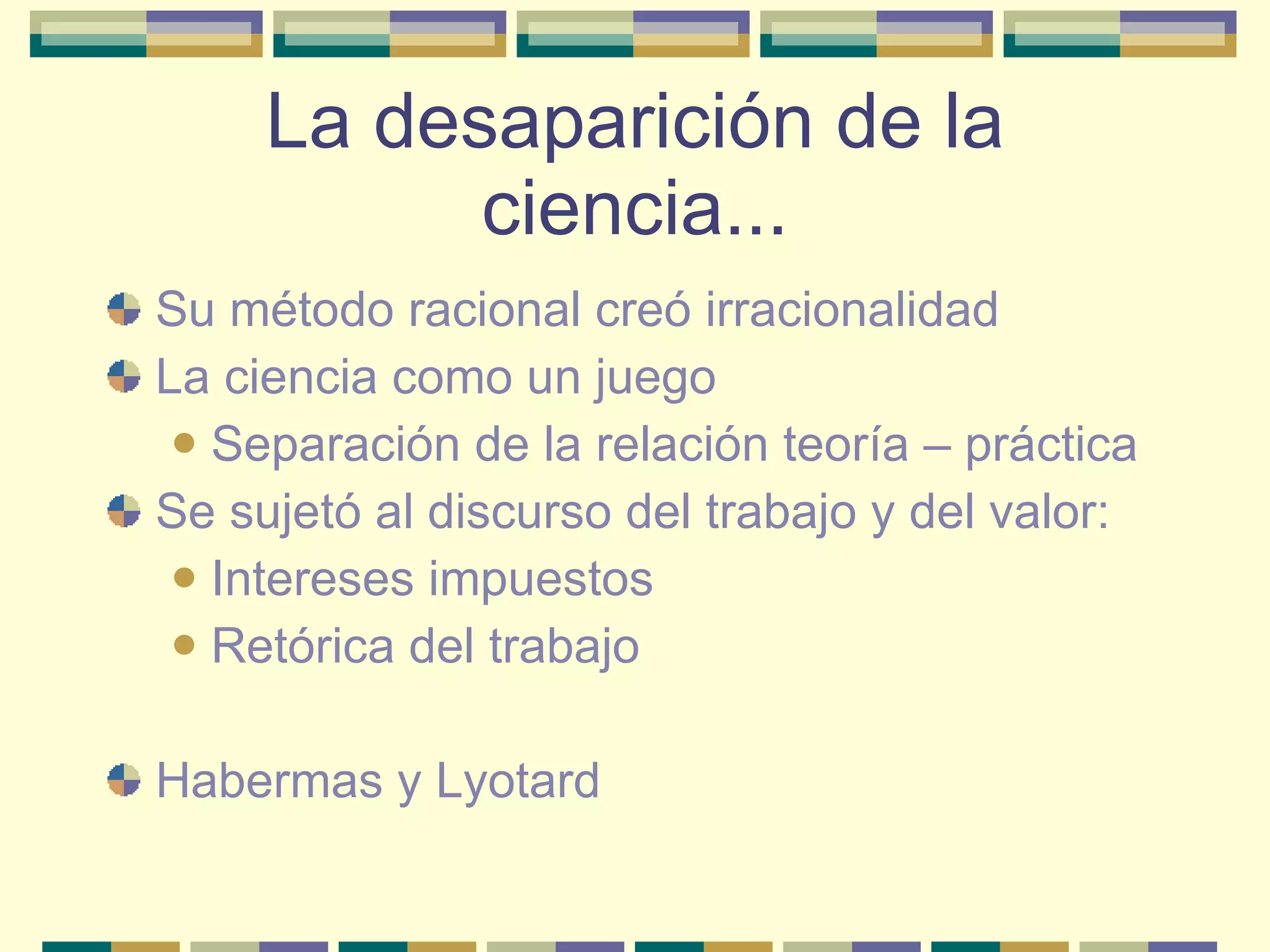 La desaparición de la ciencia... Su método racional creó irracionalidad La ciencia como un juego  Separación de la relación teoría – práctica Se sujetó al discurso del trabajo y del valor: Intereses impuestos Retórica del trabajo Habermas y Lyotard 