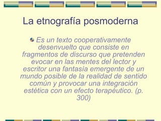La etnografía posmoderna <ul><li>Es un texto cooperativamente desenvuelto que consiste en fragmentos de discurso que prete...