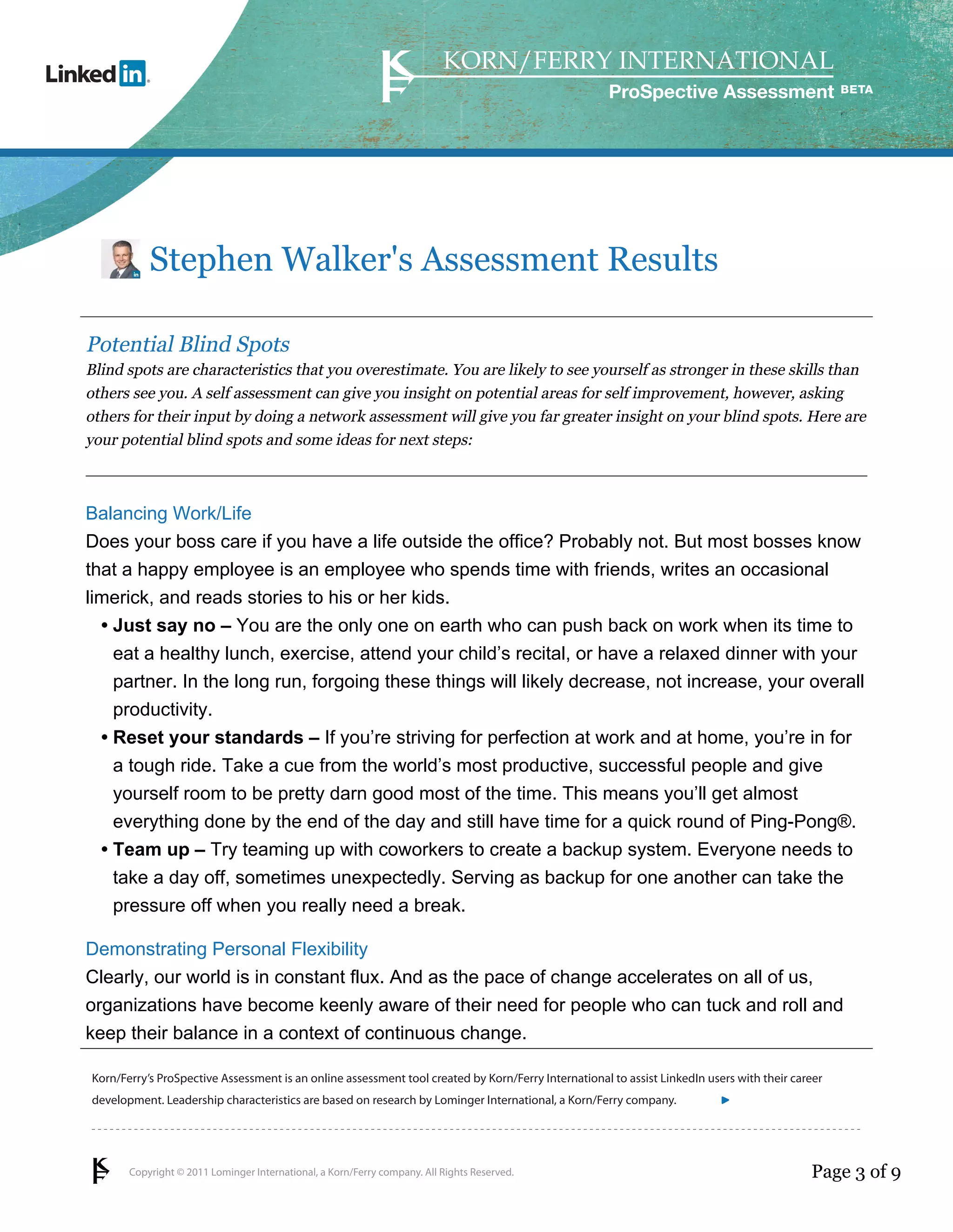 Copyright © 2011 Lominger International, a Korn/Ferry company. All Rights Reserved.
Korn/Ferry’s ProSpective Assessment is an online assessment tool created by Korn/Ferry International to assist LinkedIn users with their career
development. Leadership characteristics are based on research by Lominger International, a Korn/Ferry company.
ProSpective Assessment
Stephen Walker's Assessment Results
Potential Blind Spots
Blind spots are characteristics that you overestimate. You are likely to see yourself as stronger in these skills than
others see you. A self assessment can give you insight on potential areas for self improvement, however, asking
others for their input by doing a network assessment will give you far greater insight on your blind spots. Here are
your potential blind spots and some ideas for next steps:
Balancing Work/Life
Does your boss care if you have a life outside the office? Probably not. But most bosses know
that a happy employee is an employee who spends time with friends, writes an occasional
limerick, and reads stories to his or her kids.
Just say no – You are the only one on earth who can push back on work when its time to
eat a healthy lunch, exercise, attend your child’s recital, or have a relaxed dinner with your
partner. In the long run, forgoing these things will likely decrease, not increase, your overall
productivity.
•
Reset your standards – If you’re striving for perfection at work and at home, you’re in for
a tough ride. Take a cue from the world’s most productive, successful people and give
yourself room to be pretty darn good most of the time. This means you’ll get almost
everything done by the end of the day and still have time for a quick round of Ping-Pong®.
•
Team up – Try teaming up with coworkers to create a backup system. Everyone needs to
take a day off, sometimes unexpectedly. Serving as backup for one another can take the
pressure off when you really need a break.
•
Demonstrating Personal Flexibility
Clearly, our world is in constant flux. And as the pace of change accelerates on all of us,
organizations have become keenly aware of their need for people who can tuck and roll and
keep their balance in a context of continuous change.
Page 3 of 9
linkedin.kornferry.com
 