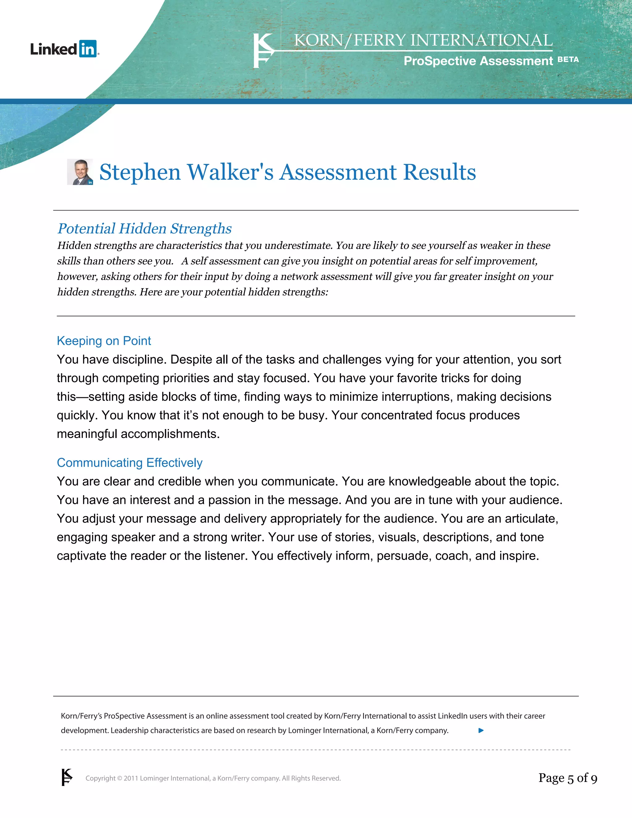 Copyright © 2011 Lominger International, a Korn/Ferry company. All Rights Reserved.
Korn/Ferry’s ProSpective Assessment is an online assessment tool created by Korn/Ferry International to assist LinkedIn users with their career
development. Leadership characteristics are based on research by Lominger International, a Korn/Ferry company.
ProSpective Assessment
Stephen Walker's Assessment Results
Potential Hidden Strengths
Hidden strengths are characteristics that you underestimate. You are likely to see yourself as weaker in these
skills than others see you. A self assessment can give you insight on potential areas for self improvement,
however, asking others for their input by doing a network assessment will give you far greater insight on your
hidden strengths. Here are your potential hidden strengths:
Keeping on Point
You have discipline. Despite all of the tasks and challenges vying for your attention, you sort
through competing priorities and stay focused. You have your favorite tricks for doing
this—setting aside blocks of time, finding ways to minimize interruptions, making decisions
quickly. You know that it’s not enough to be busy. Your concentrated focus produces
meaningful accomplishments.
Communicating Effectively
You are clear and credible when you communicate. You are knowledgeable about the topic.
You have an interest and a passion in the message. And you are in tune with your audience.
You adjust your message and delivery appropriately for the audience. You are an articulate,
engaging speaker and a strong writer. Your use of stories, visuals, descriptions, and tone
captivate the reader or the listener. You effectively inform, persuade, coach, and inspire.
Page 5 of 9
linkedin.kornferry.com
 