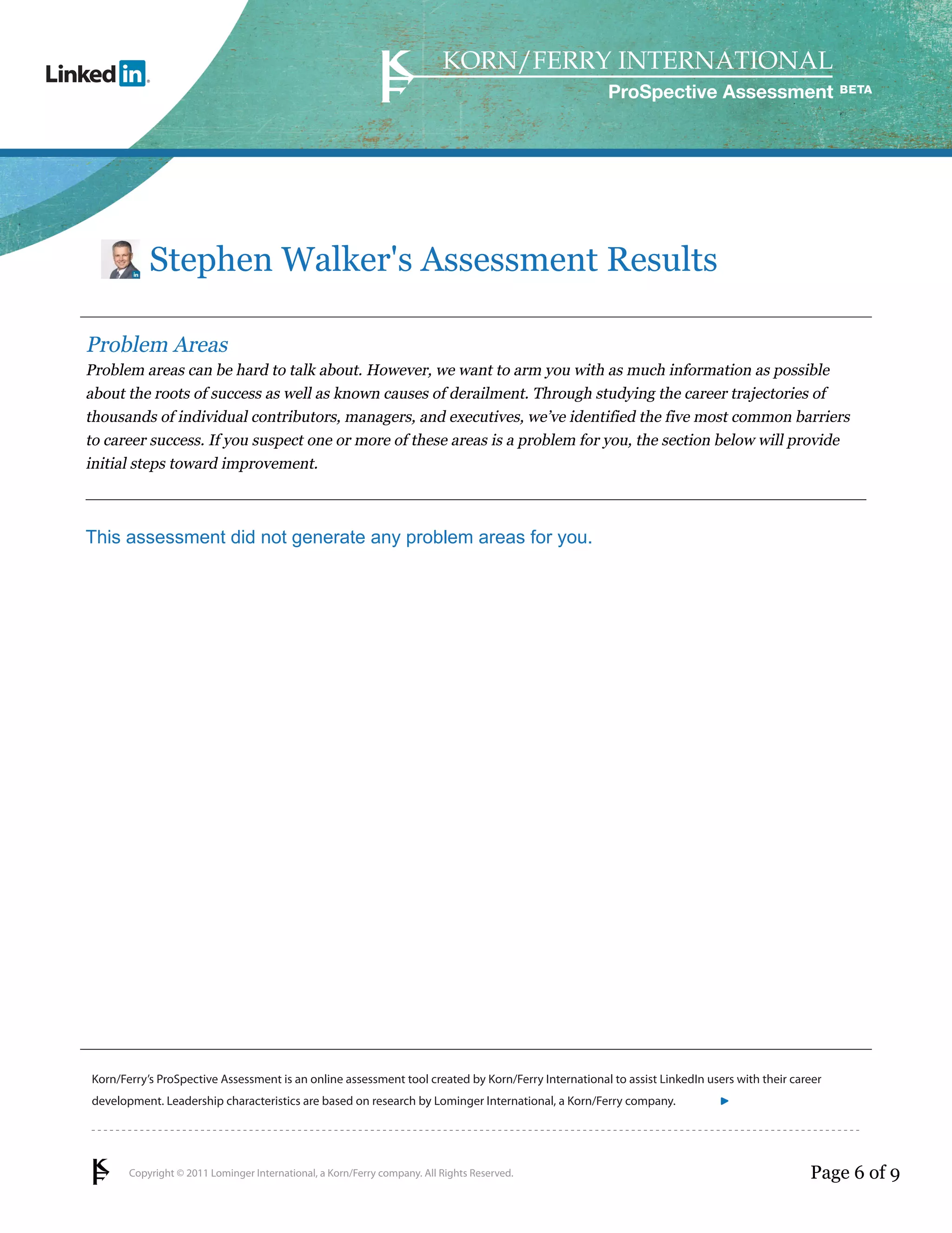 Copyright © 2011 Lominger International, a Korn/Ferry company. All Rights Reserved.
Korn/Ferry’s ProSpective Assessment is an online assessment tool created by Korn/Ferry International to assist LinkedIn users with their career
development. Leadership characteristics are based on research by Lominger International, a Korn/Ferry company.
ProSpective Assessment
Stephen Walker's Assessment Results
Problem Areas
Problem areas can be hard to talk about. However, we want to arm you with as much information as possible
about the roots of success as well as known causes of derailment. Through studying the career trajectories of
thousands of individual contributors, managers, and executives, we’ve identified the five most common barriers
to career success. If you suspect one or more of these areas is a problem for you, the section below will provide
initial steps toward improvement.
This assessment did not generate any problem areas for you.
Page 6 of 9
linkedin.kornferry.com
 