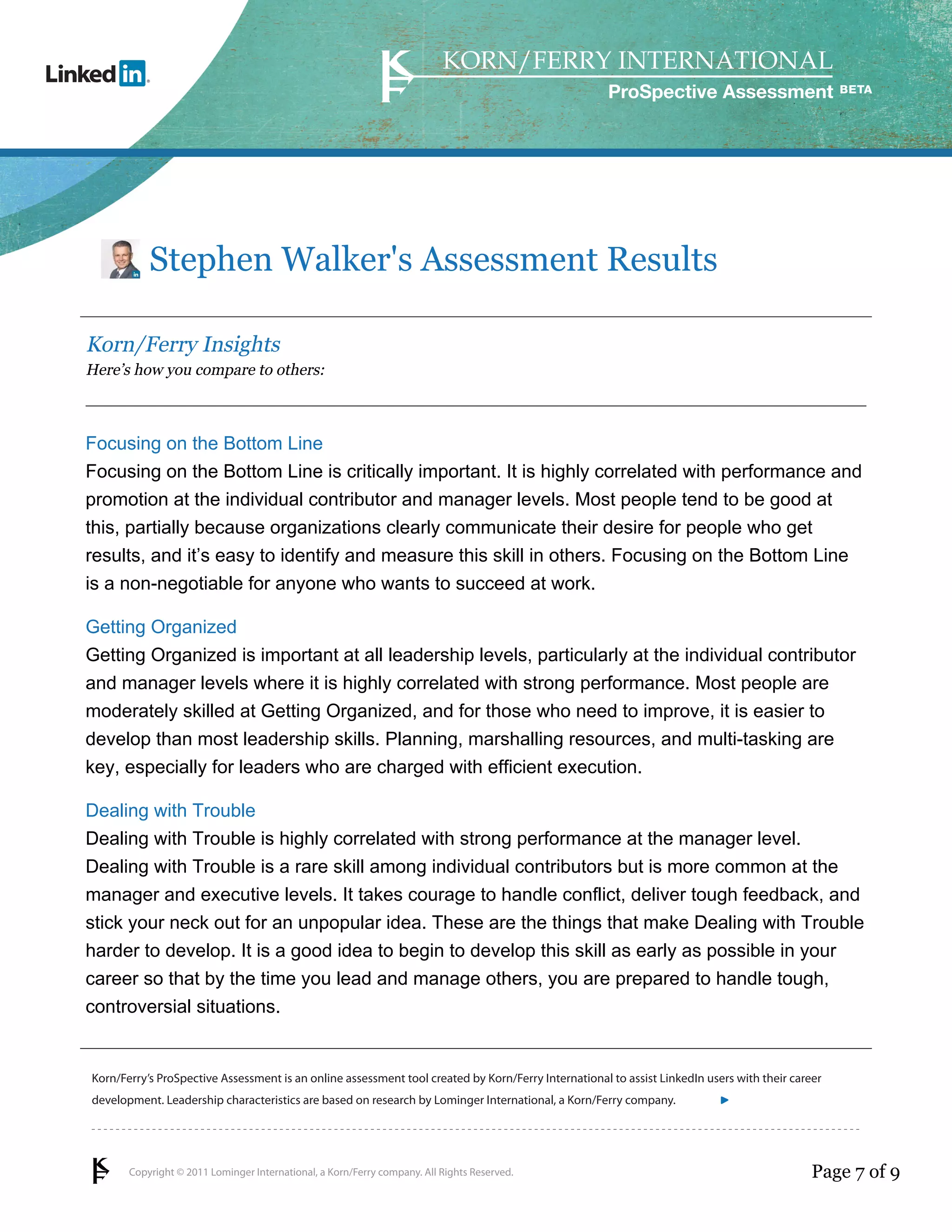 Copyright © 2011 Lominger International, a Korn/Ferry company. All Rights Reserved.
Korn/Ferry’s ProSpective Assessment is an online assessment tool created by Korn/Ferry International to assist LinkedIn users with their career
development. Leadership characteristics are based on research by Lominger International, a Korn/Ferry company.
ProSpective Assessment
Stephen Walker's Assessment Results
Korn/Ferry Insights
Here’s how you compare to others:
Focusing on the Bottom Line
Focusing on the Bottom Line is critically important. It is highly correlated with performance and
promotion at the individual contributor and manager levels. Most people tend to be good at
this, partially because organizations clearly communicate their desire for people who get
results, and it’s easy to identify and measure this skill in others. Focusing on the Bottom Line
is a non-negotiable for anyone who wants to succeed at work.
Getting Organized
Getting Organized is important at all leadership levels, particularly at the individual contributor
and manager levels where it is highly correlated with strong performance. Most people are
moderately skilled at Getting Organized, and for those who need to improve, it is easier to
develop than most leadership skills. Planning, marshalling resources, and multi-tasking are
key, especially for leaders who are charged with efficient execution.
Dealing with Trouble
Dealing with Trouble is highly correlated with strong performance at the manager level.
Dealing with Trouble is a rare skill among individual contributors but is more common at the
manager and executive levels. It takes courage to handle conflict, deliver tough feedback, and
stick your neck out for an unpopular idea. These are the things that make Dealing with Trouble
harder to develop. It is a good idea to begin to develop this skill as early as possible in your
career so that by the time you lead and manage others, you are prepared to handle tough,
controversial situations.
Page 7 of 9
linkedin.kornferry.com
 