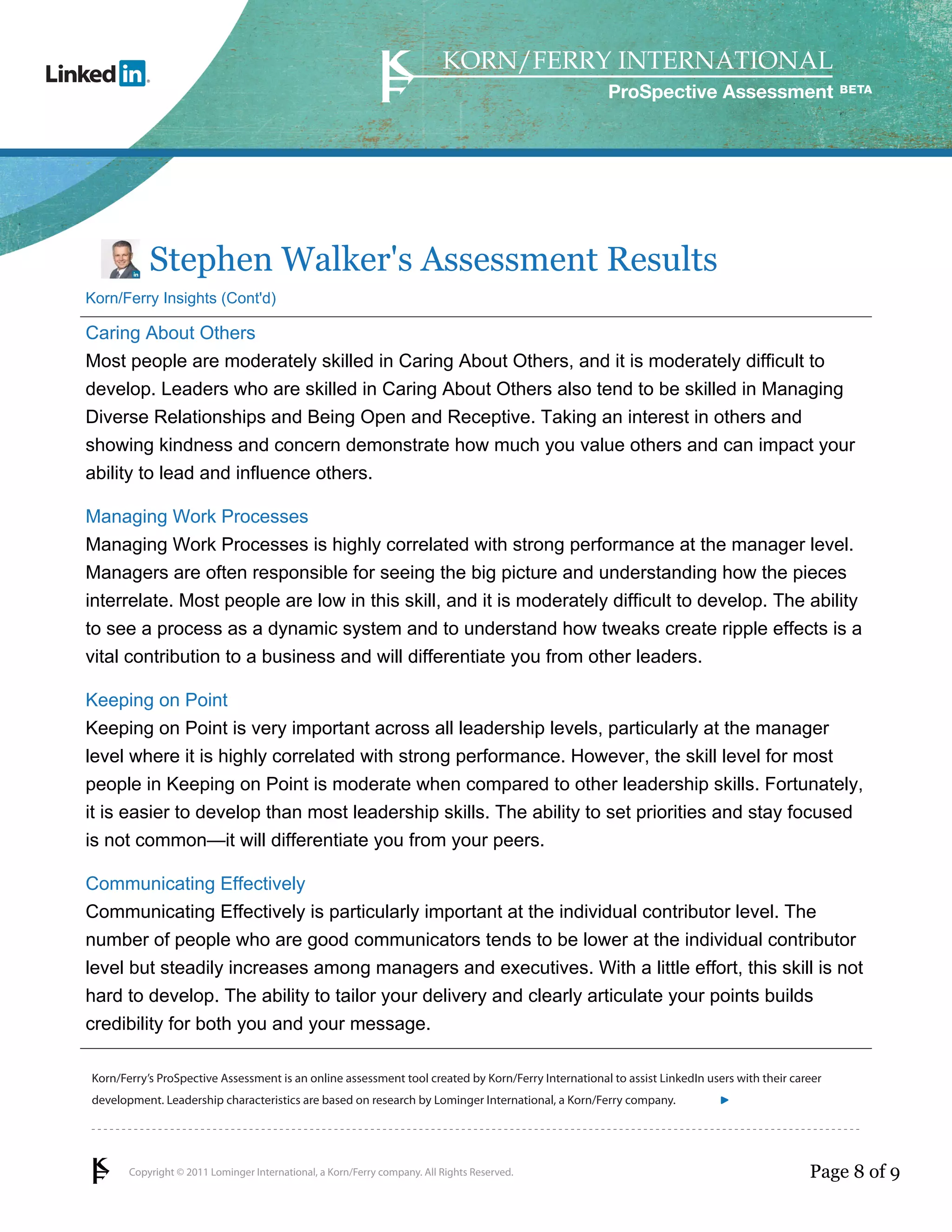 Copyright © 2011 Lominger International, a Korn/Ferry company. All Rights Reserved.
Korn/Ferry’s ProSpective Assessment is an online assessment tool created by Korn/Ferry International to assist LinkedIn users with their career
development. Leadership characteristics are based on research by Lominger International, a Korn/Ferry company.
ProSpective Assessment
Stephen Walker's Assessment Results
Korn/Ferry Insights (Cont'd)
Caring About Others
Most people are moderately skilled in Caring About Others, and it is moderately difficult to
develop. Leaders who are skilled in Caring About Others also tend to be skilled in Managing
Diverse Relationships and Being Open and Receptive. Taking an interest in others and
showing kindness and concern demonstrate how much you value others and can impact your
ability to lead and influence others.
Managing Work Processes
Managing Work Processes is highly correlated with strong performance at the manager level.
Managers are often responsible for seeing the big picture and understanding how the pieces
interrelate. Most people are low in this skill, and it is moderately difficult to develop. The ability
to see a process as a dynamic system and to understand how tweaks create ripple effects is a
vital contribution to a business and will differentiate you from other leaders.
Keeping on Point
Keeping on Point is very important across all leadership levels, particularly at the manager
level where it is highly correlated with strong performance. However, the skill level for most
people in Keeping on Point is moderate when compared to other leadership skills. Fortunately,
it is easier to develop than most leadership skills. The ability to set priorities and stay focused
is not common—it will differentiate you from your peers.
Communicating Effectively
Communicating Effectively is particularly important at the individual contributor level. The
number of people who are good communicators tends to be lower at the individual contributor
level but steadily increases among managers and executives. With a little effort, this skill is not
hard to develop. The ability to tailor your delivery and clearly articulate your points builds
credibility for both you and your message.
Page 8 of 9
linkedin.kornferry.com
 