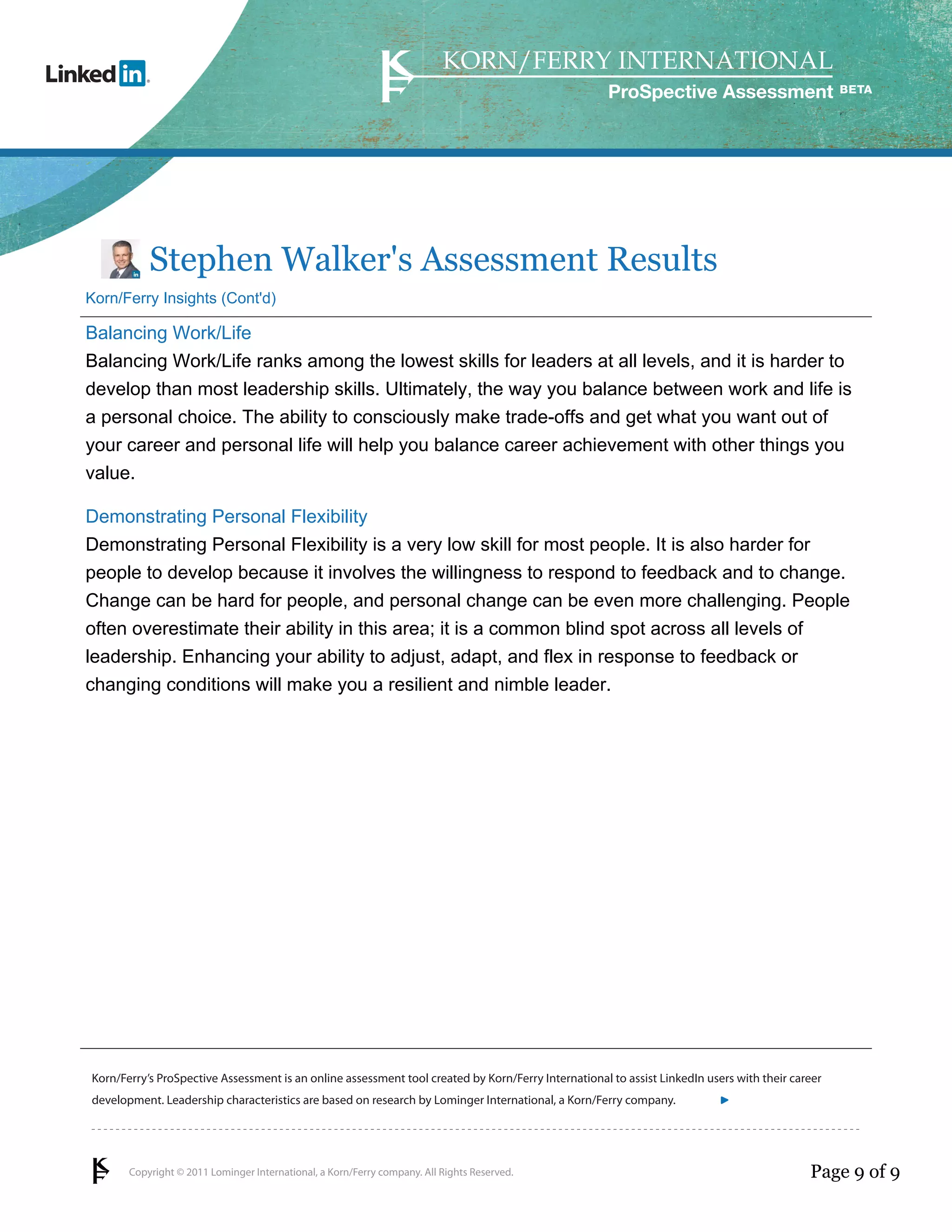 Copyright © 2011 Lominger International, a Korn/Ferry company. All Rights Reserved.
Korn/Ferry’s ProSpective Assessment is an online assessment tool created by Korn/Ferry International to assist LinkedIn users with their career
development. Leadership characteristics are based on research by Lominger International, a Korn/Ferry company.
ProSpective Assessment
Stephen Walker's Assessment Results
Korn/Ferry Insights (Cont'd)
Balancing Work/Life
Balancing Work/Life ranks among the lowest skills for leaders at all levels, and it is harder to
develop than most leadership skills. Ultimately, the way you balance between work and life is
a personal choice. The ability to consciously make trade-offs and get what you want out of
your career and personal life will help you balance career achievement with other things you
value.
Demonstrating Personal Flexibility
Demonstrating Personal Flexibility is a very low skill for most people. It is also harder for
people to develop because it involves the willingness to respond to feedback and to change.
Change can be hard for people, and personal change can be even more challenging. People
often overestimate their ability in this area; it is a common blind spot across all levels of
leadership. Enhancing your ability to adjust, adapt, and flex in response to feedback or
changing conditions will make you a resilient and nimble leader.
Page 9 of 9
linkedin.kornferry.com
 