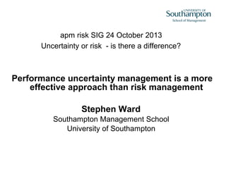 apm risk SIG 24 October 2013
Uncertainty or risk - is there a difference?

Performance uncertainty management is a more
effective approach than risk management
Stephen Ward
Southampton Management School
University of Southampton

 