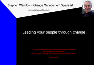 Stephen Warrilow - Change Management Specialist
              www.antonyconsulting.com




          Leading your people through change



                   “In the current climate of deep uncertainty, people need leadership
                                    that addresses their deepest fears;
                 that articulates a message that resonates with their emotional reality.”

                                              Daniel Goleman
 