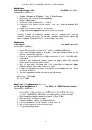 4
 Any other duties as reasonably requested by my line manager
Tilad Limited
Learning Facilitator – R2R Sept 2009 – Oct 2009
Responsibilities and Duties
 Running a Response to Redundancy Centre in Wolverhampton
 Dealing with short and long Term un-employed
 Giving IAG and support
 Identifying training requirements for Learners
 Progressing them through various on-line Learn Direct Courses, including FLT
theory
 Putting them forward for their FLT practical test
 Aiding them to find employment by various means and methods.
Delivering a range of workshops, including, Effective communication, Interview
Techniques, Building Self Esteem and Interview Questions, how to market yourself, job
search techniques, transferable skills. CV and covering letter writing
Tilad Limited
NVQ Assessor Dec 2008 – Sept 2009
Responsibilities and Duties
 Deliver Training and Assessment in BIT NVQ to candidates and learners
 Liaise with candidate employers in order to meet their business needs and the
individual needs of the candidate
 Liaise with Internal and External verifiers working at all times within their quality
requirements.
 Maintain a high standard of customer service and support within Tilad Learning
centres, customer premises and in my duties.
 Work to high quality standards and to the requirements of Awarding Bodies
associated with the qualification delivered by myself.
 Comply with Company Procedures including your responsibilities under the “Health
& Safety at Work Act”
 Any other duties as reasonably requested by my line manager.
A1 Assessors Qualification
BIT Level 3 NVQ
Twenty Four Seven Recruitment Services
On-Site Contract Management Sept 2008 – Dec 2008 (3 month Contract)
Responsibilities and Duties
 Responsibility for the recruitment of both EU and non-EU staff via Job centres,
 To ensure excellent Client relationships are upheld and their requirements met.
 Daily, weekly and monthly management reports to Head Office,
 Daily and weekly meetings with client.
 Complaint handling, training and induction courses
 Ensuring that all staff are fully compliant to work in the UK
 Day to day management of in excess of 100 staff
 Exceed client’s expectations.
 