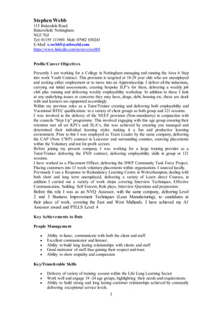 1
Stephen Webb
115 Bakerdale Road.
Bakersfield. Nottingham.
NG3 7GJ
Tel: 01159 111969. Mob: 07982 030243
E-Mail: s.webb5@ntlworld.com
https://www.linkedin.com/in/stevewebb5
Profile/Career Objectives
Presently I am working for a College in Nottingham managing and running the Area 6 Step
into work Youth Contract. This provision is targeted at 18-29 year olds who are unemployed
and seeking either employment or to move into an Apprenticeship. I deliver all the inductions,
carrying out initial assessments, creating bespoke ILP’s for them, delivering a weekly job
club plus running and delivering weekly employability workshop. In addition to these I look
at any underlying issues or concerns they may have, drugs, debt, housing etc, these are dealt
with and learners are signposted accordingly.
Within my previous roles as a Tutor/Trainer creating and delivering both employability and
Vocational BTEC qualifications to a variety of client groups as both group and 121 sessions.
I was involved in the delivery of the NEET provision (Non-mandatory) in conjunction with
the councils “Step Up” programme. This involved engaging with this age group ensuring their
retention met all set KPI’s and SLA’s, this was achieved by ensuring you managed and
determined their individual learning styles making it a fun and productive learning
environment. Prior to this I was employed as Team Leader by the same company, delivering
the CAP (Now CWP) contract in Leicester and surrounding counties, sourcing placements
within the Voluntary and not for profit sectors.
Before joining my present company I was working for a large training provider as a
Tutor/Trainer delivering the FND contract, delivering employability skills in group or 121
sessions.
I have worked as a Placement Officer, delivering the DWP Community Task Force Project.
Placing customers into 13 week voluntary placements within organisations I sourced locally.
Previously I ran a Response to Redundancy Learning Centre in Wolverhampton, dealing with
both short and long term unemployed, delivering a variety of Learn direct Courses, in
addition I carried out a variety of work shops covering Interview Techniques, Effective
Communication, building Self Esteem, Role plays, Interview Questions and preparation.
Before this role I was as an NVQ Assessor, with the same company, delivering Level
2 and 3 Business Improvement Techniques (Lean Manufacturing), to candidates at
their place of work, covering the East and West Midlands. I have achieved my A1
Assessor award and PTLLS Level 4
Key Achievements to Date
People Management
 Ability to liaise, communicate with both the client and staff.
 Excellent communicator and listener.
 Ability to build long lasting relationships with clients and staff
 Good motivator of staff thus gaining their respect and trust.
 Ability to show empathy and compassion
Key/Transferable Skills
 Delivery of variety of training session within the Life Long Learning Sector
 Work well and engage 18 -24 age groups, highlighting their needs and requirements.
 Ability to build strong and long lasting customer relationships achieved by constantly
delivering exceptional service levels.
 