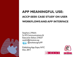 APP MEANINGFUL USE:
ACCP-SEEK CASE STUDY ON USER
WORKFLOWS AND APP INTERFACE



Stephen J. Welch
Sr.VP, Communications &
Executive Editor, CHEST
swelch@chestnet.org
       @rocketsurgery99

Publishing App Expo, NYC
Dec, 2011
 
