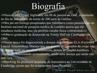 Biografia Nasceu em Oxford, Inglaterra, em 08 de janeiro de 1942, exatamente no dia do aniversário da morte de 300 anos de Galileu. Seu pai um biólogo pesquisador que trabalhava como parasitólogo no Instituto nacional de pesquisa médica de Londres queria que ele estudasse medicina, mas ele preferiu estudar física contrariando-o. Obteve graduação de doutorado na Trinity Hall em Cambridge em 1966. Nessa época foi diagnosticada a doença degenerativa ELA (Esclerose Lateral Amiotrófica). Doença que aos poucos os músculos do corpo vão se degenerando até paralisar totalmente, porem as funções cerebrais continuam funcionando normalmente, sendo uma doença que ainda não tem cura.  Hawking foi professor lucasiano de matemática na Universidade de Cambridge (posto que foi ocupado por Isaac Newton). 