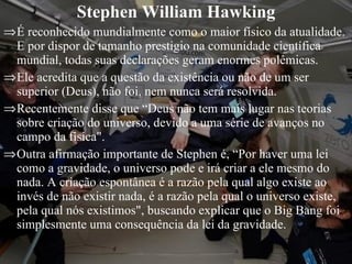 Stephen William Hawking É reconhecido mundialmente como o maior físico da atualidade. E por dispor de tamanho prestigio na comunidade científica mundial, todas suas declarações geram enormes polêmicas. Ele acredita que a questão da existência ou não de um ser superior (Deus), não foi, nem nunca será resolvida. Recentemente disse que “Deus não tem mais lugar nas teorias sobre criação do universo, devido a uma série de avanços no campo da física".  Outra afirmação importante de Stephen é, “Por haver uma lei como a gravidade, o universo pode e irá criar a ele mesmo do nada. A criação espontânea é a razão pela qual algo existe ao invés de não existir nada, é a razão pela qual o universo existe, pela qual nós existimos", buscando explicar que o Big Bang foi simplesmente uma consequência da lei da gravidade.  