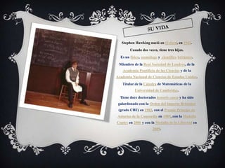 Stephen Hawking nació en Oxford, en 1942.
        Casado dos veces, tiene tres hijos.
  Es un físico, cosmólogo y científico británico.
 Miembro de la Real Sociedad de Londres, de la
   Academia Pontificia de las Ciencias y de la
Academia Nacional de Ciencias de Estados Unidos.
   Titular de la Cátedra de Matemáticas de la
           Universidad de Cambridge.
  Tiene doce doctorados honoris causa y ha sido
 galardonado con la Orden del Imperio Británico
 (grado CBE) en 1982, con el Premio Príncipe de
Asturias de la Concordia en 1989, con la Medalla
Copley en 2006 y con la Medalla de la Libertad en
                      2009.
 