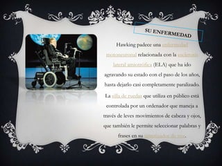 Hawking padece una enfermedad
 motoneuronal relacionada con la esclerosis
    lateral amiotrófica (ELA) que ha ido
agravando su estado con el paso de los años,
hasta dejarlo casi completamente paralizado.

La silla de ruedas que utiliza en público está
 controlada por un ordenador que maneja a
través de leves movimientos de cabeza y ojos,
que también le permite seleccionar palabras y
      frases en su sintetizador de voz.
 