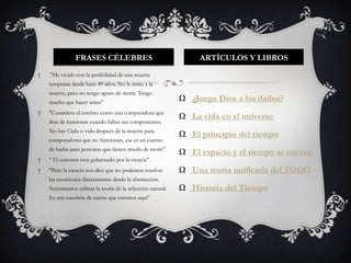 FRASES CÉLEBRES                                    ARTÍCULOS Y LIBROS
†   "He vivido con la posibilidad de una muerte
    temprana desde hace 49 años. No le temo a la
    muerte, pero no tengo apuro de morir. Tengo
    mucho que hacer antes”
                                                              Ω ¿Juega Dios a los dados?
†   "Considero al cerebro como una computadora que
                                                              Ω La vida en el universo
    deja de funcionar cuando fallan sus componentes.
    No hay Cielo o vida después de la muerte para
                                                              Ω El principio del tiempo
    computadoras que no funcionan, ese es un cuento
    de hadas para personas que tienen miedo de morir”
                                                              Ω El espacio y el tiempo se curvan
†   “ El universo está gobernado por la ciencia".
†   "Pero la ciencia nos dice que no podemos resolver         Ω Una teoría unificada del TODO
    las ecuaciones directamente desde la abstracción.
    Necesitamos utilizar la teoría de la selección natural.   Ω Historia del Tiempo
    Es una cuestión de suerte que estemos aquí”
 