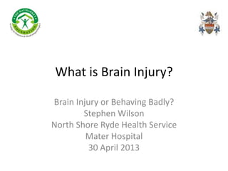 What is Brain Injury?
Brain Injury or Behaving Badly?
Stephen Wilson
North Shore Ryde Health Service
Mater Hospital
30 April 2013
 